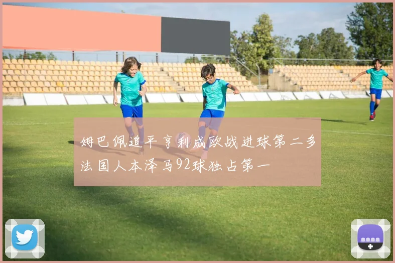 姆巴佩追平亨利成欧战进球第二多法国人本泽马92球独占第一