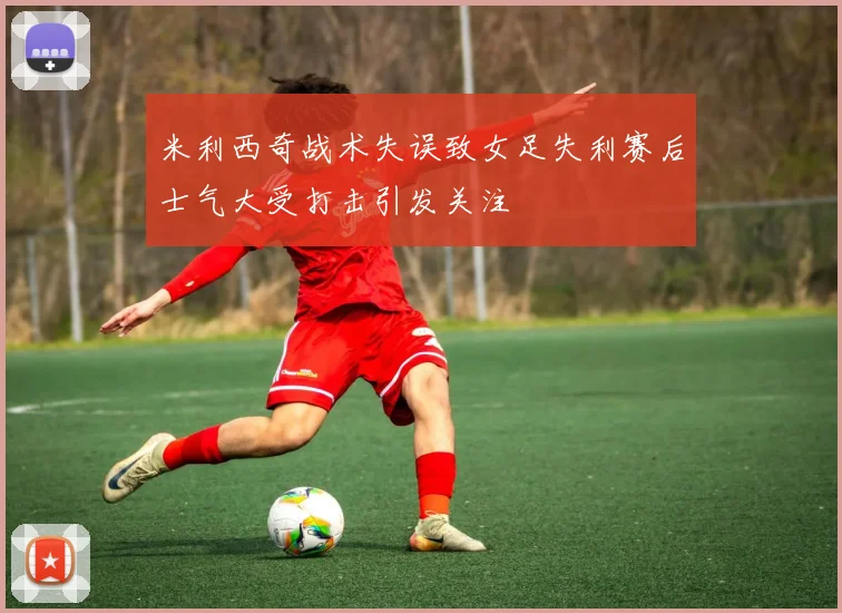 米利西奇战术失误致女足失利赛后士气大受打击引发关注