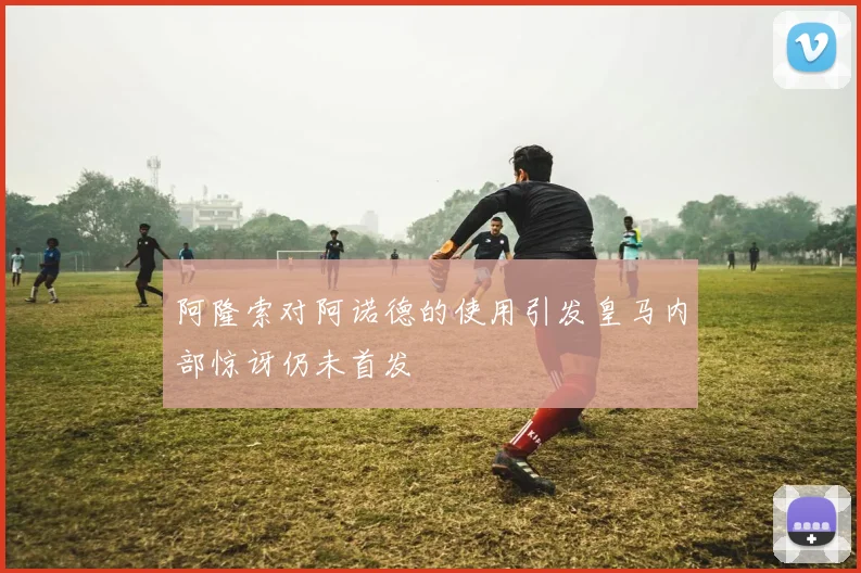 阿隆索对阿诺德的使用引发皇马内部惊讶仍未首发