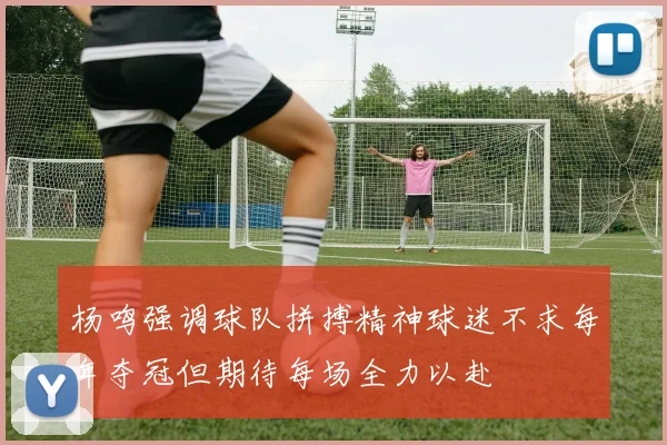 杨鸣强调球队拼搏精神球迷不求每年夺冠但期待每场全力以赴