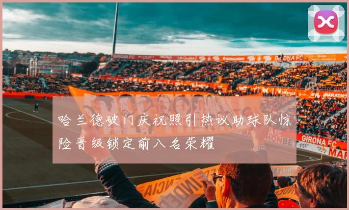 哈兰德破门庆祝照引热议助球队惊险晋级锁定前八名荣耀