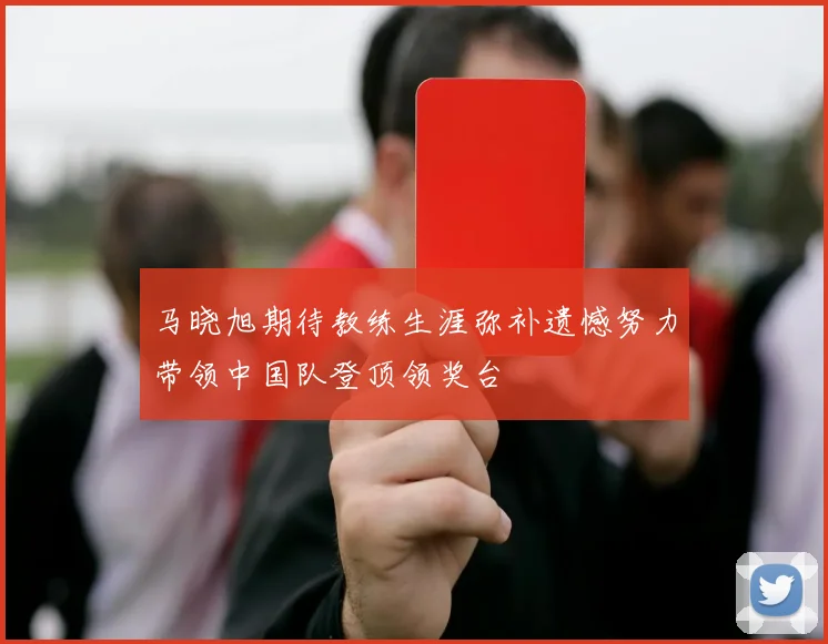 马晓旭期待教练生涯弥补遗憾努力带领中国队登顶领奖台