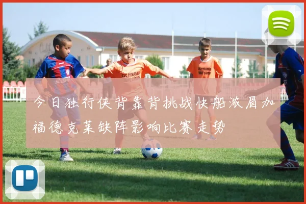 今日独行侠背靠背挑战快船浓眉加福德克莱缺阵影响比赛走势