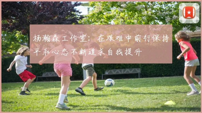 杨瀚森工作室：在艰难中前行保持平和心态不断追求自我提升