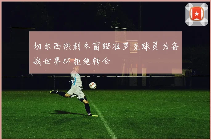 切尔西热刺冬窗瞄准罗克球员为备战世界杯拒绝转会