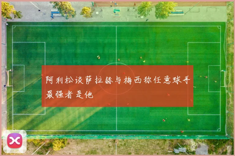 阿利松谈萨拉赫与梅西称任意球手最强者是他