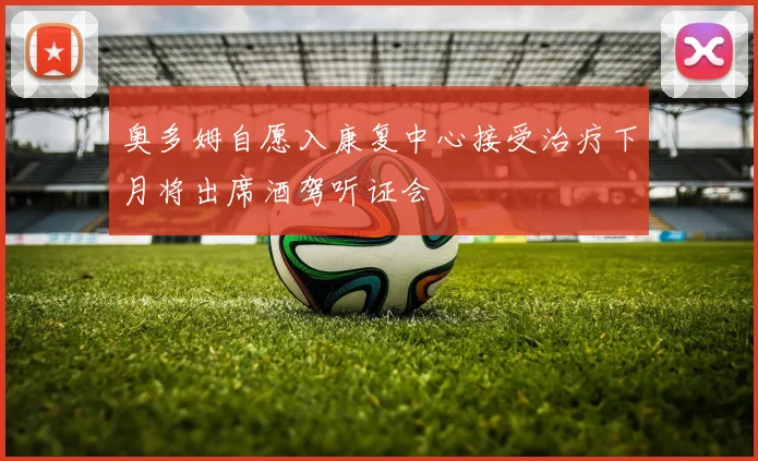 奥多姆自愿入康复中心接受治疗下月将出席酒驾听证会