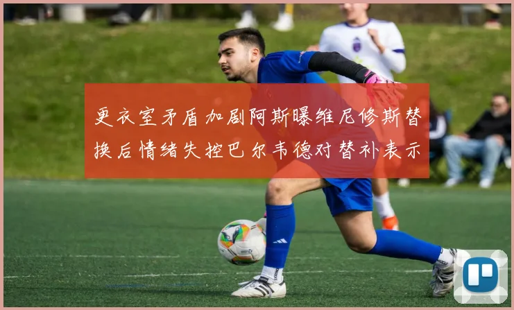 更衣室矛盾加剧阿斯曝维尼修斯替换后情绪失控巴尔韦德对替补表示不满